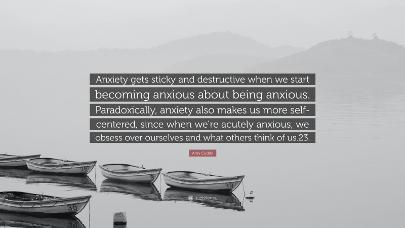 Amy Cuddy Quote: “Anxiety gets sticky and destructive when we start becoming anxious about being anxious. Paradoxically, anxiety also makes us more self-centered, since when we’re acutely anxious, we obsess over ourselves and what others think of us.23.”