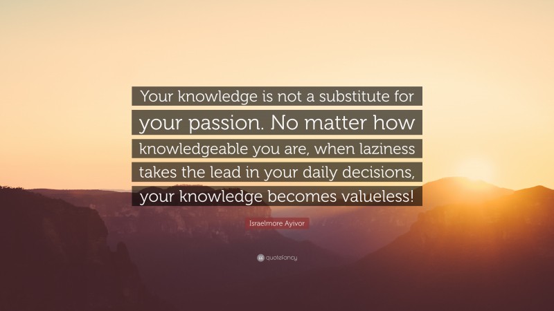 Israelmore Ayivor Quote: “Your knowledge is not a substitute for your passion. No matter how knowledgeable you are, when laziness takes the lead in your daily decisions, your knowledge becomes valueless!”
