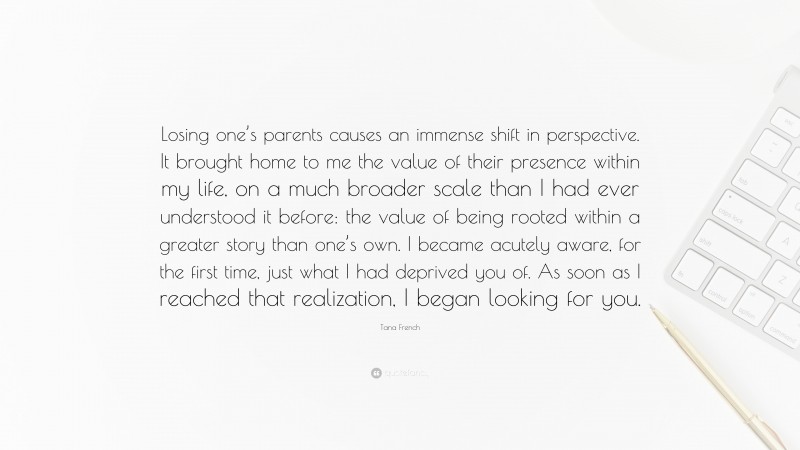 Tana French Quote: “Losing one’s parents causes an immense shift in perspective. It brought home to me the value of their presence within my life, on a much broader scale than I had ever understood it before: the value of being rooted within a greater story than one’s own. I became acutely aware, for the first time, just what I had deprived you of. As soon as I reached that realization, I began looking for you.”