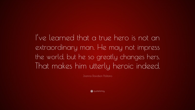 Joanna Davidson Politano Quote: “I’ve learned that a true hero is not an extraordinary man. He may not impress the world, but he so greatly changes hers. That makes him utterly heroic indeed.”