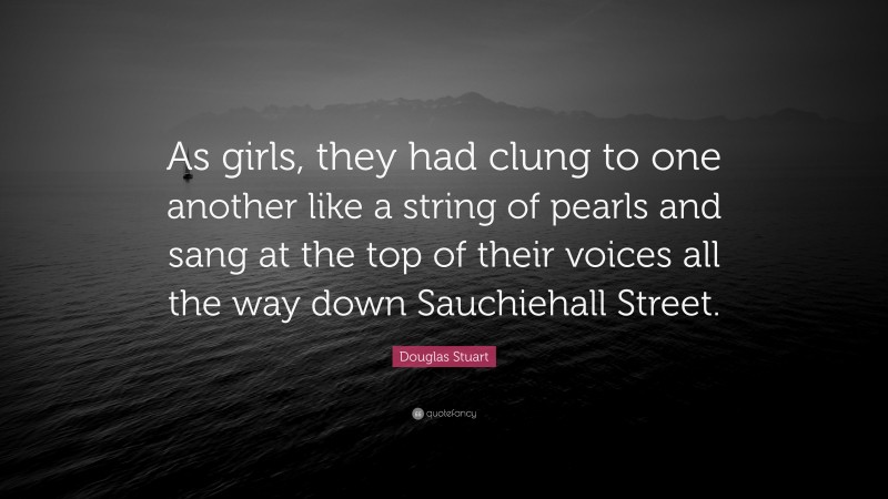 Douglas Stuart Quote: “As girls, they had clung to one another like a string of pearls and sang at the top of their voices all the way down Sauchiehall Street.”