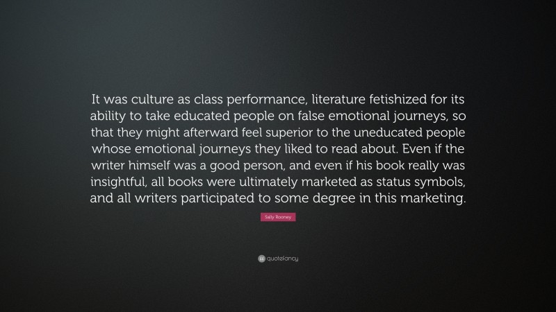 Sally Rooney Quote: “It was culture as class performance, literature fetishized for its ability to take educated people on false emotional journeys, so that they might afterward feel superior to the uneducated people whose emotional journeys they liked to read about. Even if the writer himself was a good person, and even if his book really was insightful, all books were ultimately marketed as status symbols, and all writers participated to some degree in this marketing.”