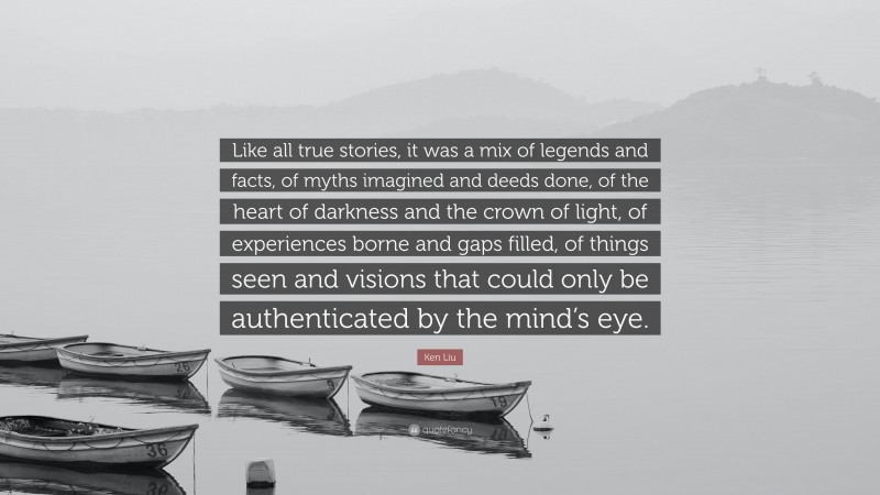 Ken Liu Quote: “Like all true stories, it was a mix of legends and facts, of myths imagined and deeds done, of the heart of darkness and the crown of light, of experiences borne and gaps filled, of things seen and visions that could only be authenticated by the mind’s eye.”