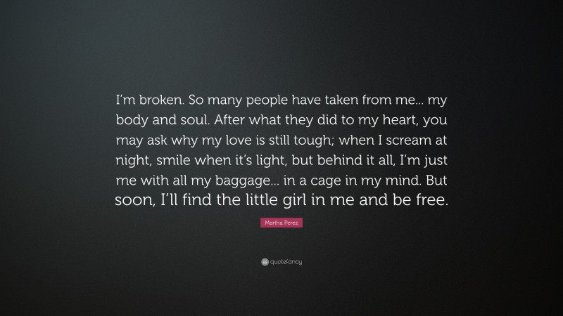 Martha Perez Quote: “I’m broken. So many people have taken from me... my body and soul. After what they did to my heart, you may ask why my love is still tough; when I scream at night, smile when it’s light, but behind it all, I’m just me with all my baggage... in a cage in my mind. But soon, I’ll find the little girl in me and be free.”