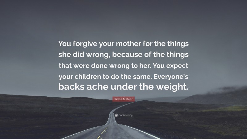Trista Mateer Quote: “You forgive your mother for the things she did wrong, because of the things that were done wrong to her. You expect your children to do the same. Everyone’s backs ache under the weight.”