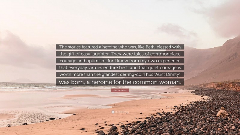 Nancy Atherton Quote: “The stories featured a heroine who was, like Beth, blessed with the gift of easy laughter. They were tales of commonplace courage and optimism, for I knew from my own experience that everyday virtues endure best, and that quiet courage is worth more than the grandest derring-do. Thus “Aunt Dimity” was born, a heroine for the common woman.”