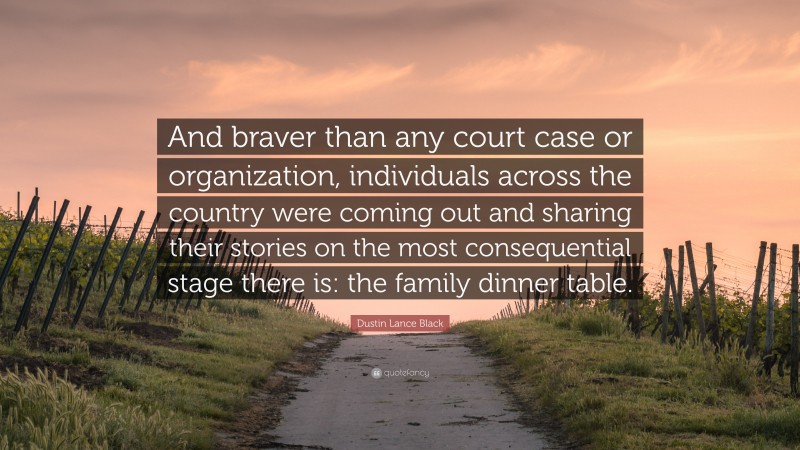 Dustin Lance Black Quote: “And braver than any court case or organization, individuals across the country were coming out and sharing their stories on the most consequential stage there is: the family dinner table.”