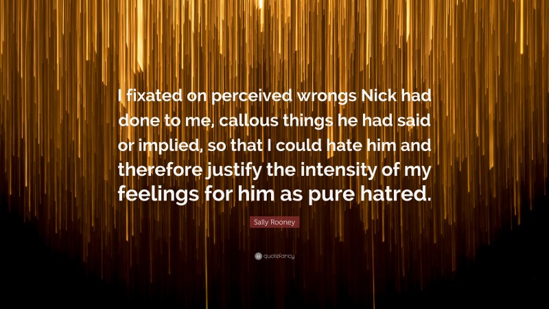 Sally Rooney Quote: “I fixated on perceived wrongs Nick had done to me, callous things he had said or implied, so that I could hate him and therefore justify the intensity of my feelings for him as pure hatred.”