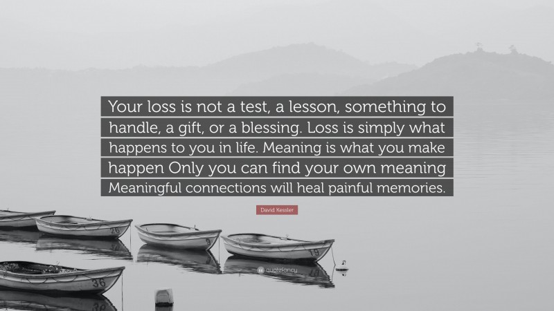 David Kessler Quote: “Your loss is not a test, a lesson, something to handle, a gift, or a blessing. Loss is simply what happens to you in life. Meaning is what you make happen Only you can find your own meaning Meaningful connections will heal painful memories.”