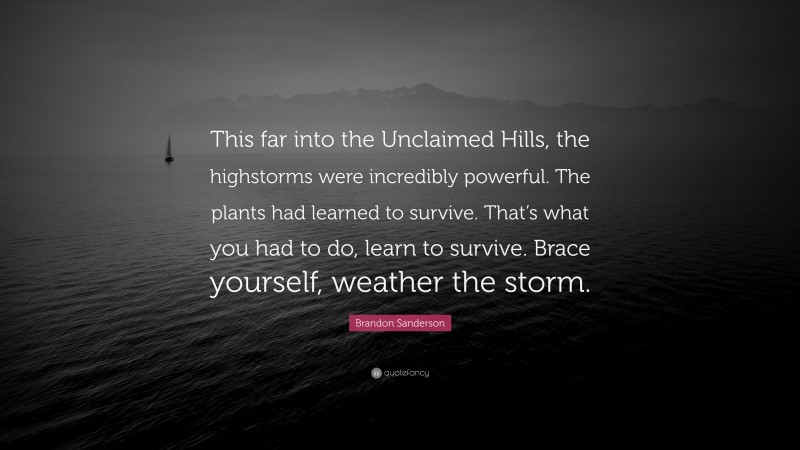 Brandon Sanderson Quote: “This far into the Unclaimed Hills, the highstorms were incredibly powerful. The plants had learned to survive. That’s what you had to do, learn to survive. Brace yourself, weather the storm.”