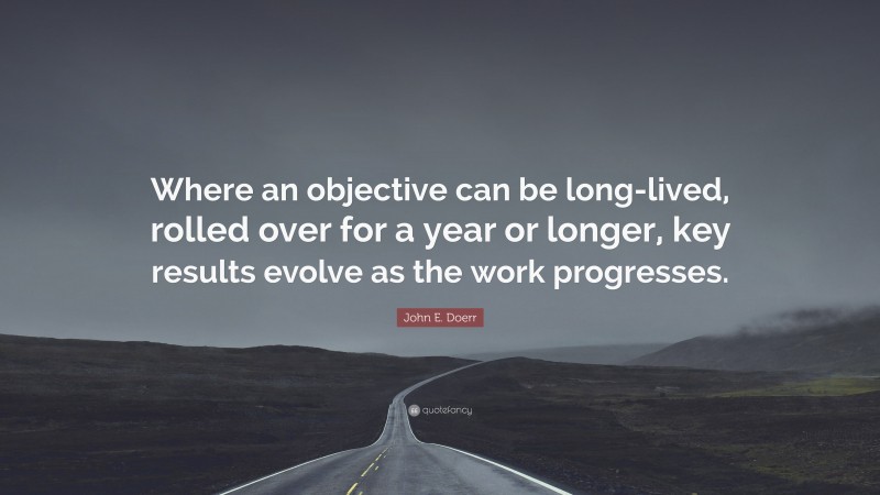 John E. Doerr Quote: “Where an objective can be long-lived, rolled over for a year or longer, key results evolve as the work progresses.”