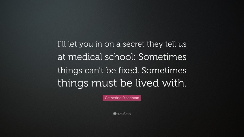 Catherine Steadman Quote: “I’ll let you in on a secret they tell us at medical school: Sometimes things can’t be fixed. Sometimes things must be lived with.”