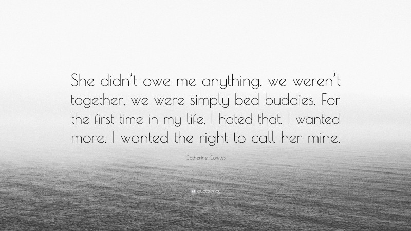 Catherine Cowles Quote: “She didn’t owe me anything, we weren’t together, we were simply bed buddies. For the first time in my life, I hated that. I wanted more. I wanted the right to call her mine.”
