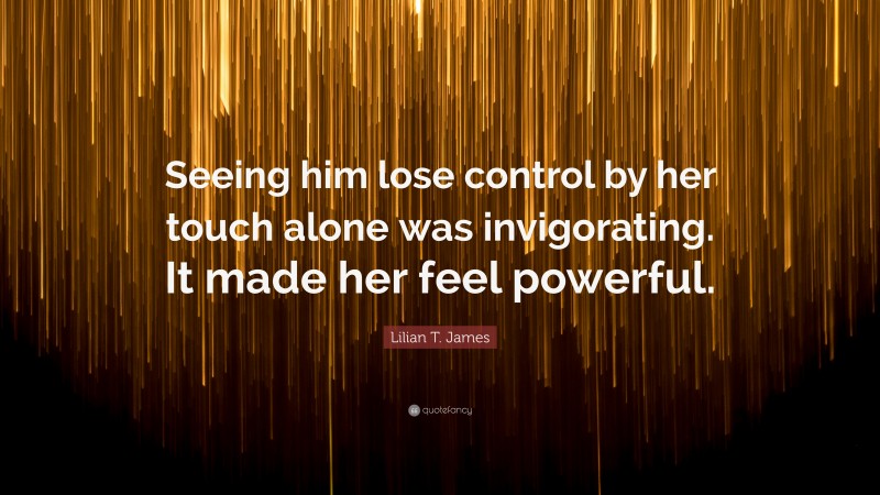 Lilian T. James Quote: “Seeing him lose control by her touch alone was invigorating. It made her feel powerful.”