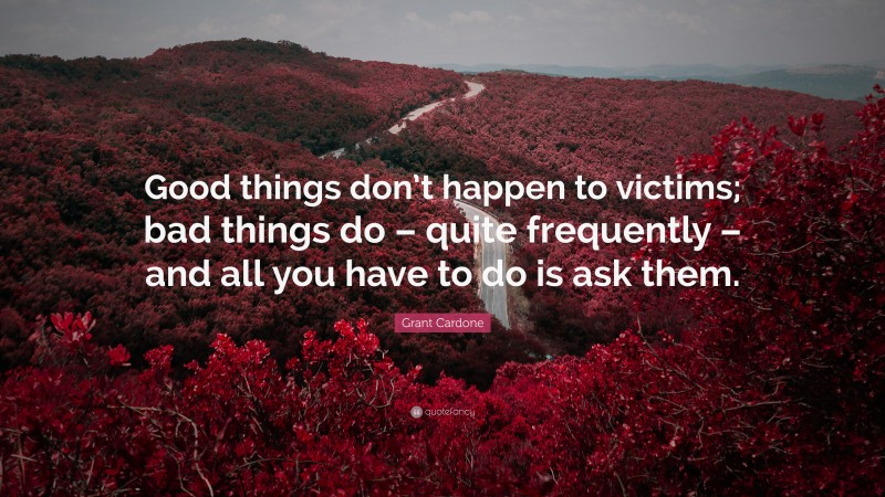 Grant Cardone Quote: “Good things don’t happen to victims; bad things do – quite frequently – and all you have to do is ask them.”