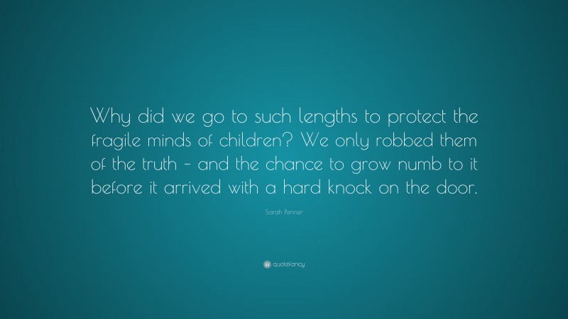 Sarah Penner Quote: “Why did we go to such lengths to protect the fragile minds of children? We only robbed them of the truth – and the chance to grow numb to it before it arrived with a hard knock on the door.”