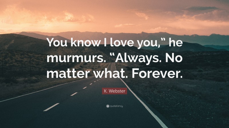 K. Webster Quote: “You know I love you,” he murmurs. “Always. No matter what. Forever.”