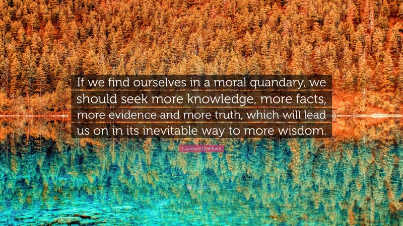 Laurence Overmire Quote: “If we find ourselves in a moral quandary, we should seek more knowledge, more facts, more evidence and more truth, which will lead us on in its inevitable way to more wisdom.”