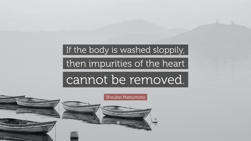 Shoukei Matsumoto Quote: “If the body is washed sloppily, then impurities of the heart cannot be removed.”