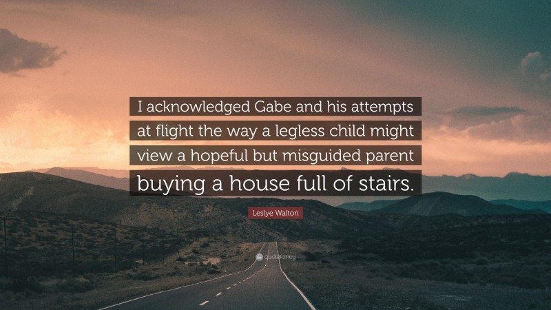 Leslye Walton Quote: “I acknowledged Gabe and his attempts at flight the way a legless child might view a hopeful but misguided parent buying a house full of stairs.”