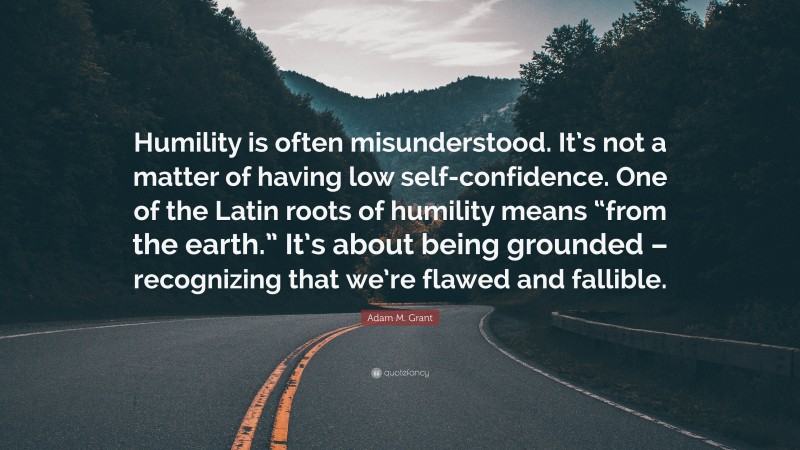 Adam M. Grant Quote: “Humility is often misunderstood. It’s not a matter of having low self-confidence. One of the Latin roots of humility means “from the earth.” It’s about being grounded – recognizing that we’re flawed and fallible.”