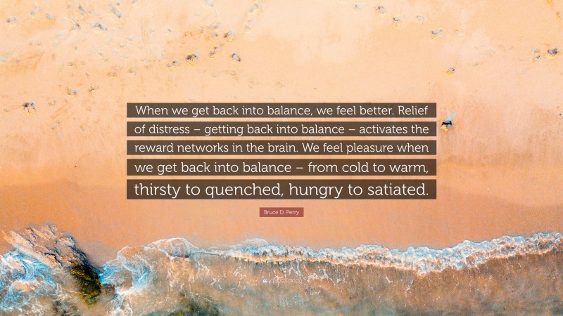 Bruce D. Perry Quote: “When we get back into balance, we feel better. Relief of distress – getting back into balance – activates the reward networks in the brain. We feel pleasure when we get back into balance – from cold to warm, thirsty to quenched, hungry to satiated.”