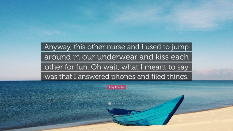 Amy Poehler Quote: “Anyway, this other nurse and I used to jump around in our underwear and kiss each other for fun. Oh wait, what I meant to say was that I answered phones and filed things.”