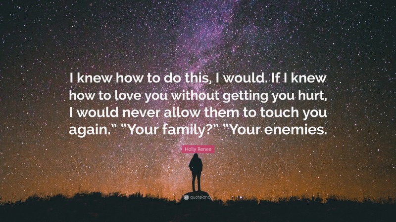 Holly Renee Quote: “I knew how to do this, I would. If I knew how to love you without getting you hurt, I would never allow them to touch you again.” “Your family?” “Your enemies.”