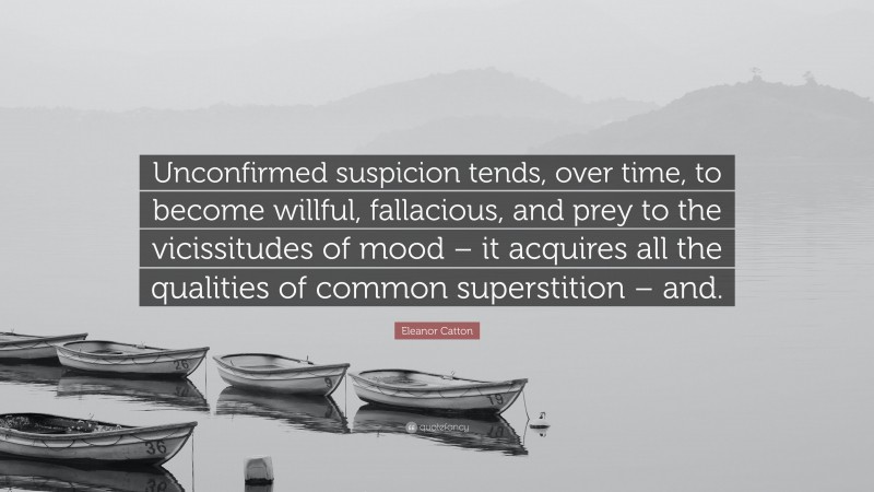 Eleanor Catton Quote: “Unconfirmed suspicion tends, over time, to become willful, fallacious, and prey to the vicissitudes of mood – it acquires all the qualities of common superstition – and.”