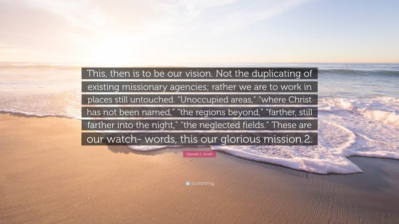 Oswald J. Smith Quote: “This, then is to be our vision. Not the duplicating of existing missionary agencies; rather we are to work in places still untouched. “Unoccupied areas,” “where Christ has not been named,” “the regions beyond,” “farther, still farther into the night,” “the neglected fields.” These are our watch- words, this our glorious mission.2.”