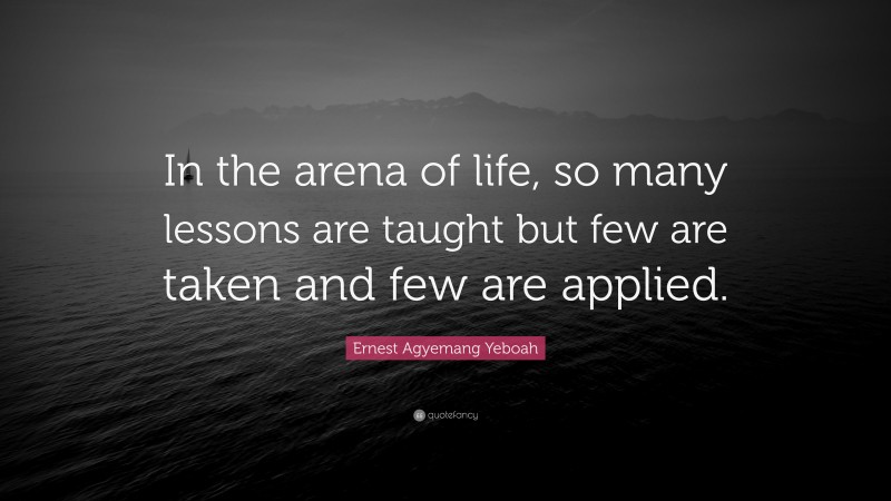 Ernest Agyemang Yeboah Quote: “In the arena of life, so many lessons are taught but few are taken and few are applied.”