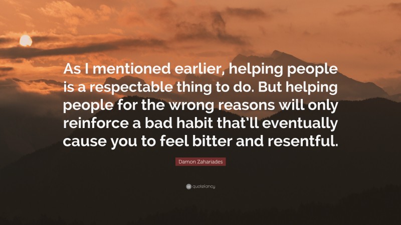 Damon Zahariades Quote: “As I mentioned earlier, helping people is a respectable thing to do. But helping people for the wrong reasons will only reinforce a bad habit that’ll eventually cause you to feel bitter and resentful.”