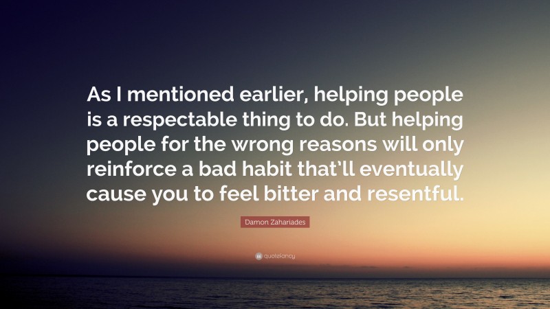 Damon Zahariades Quote: “As I mentioned earlier, helping people is a respectable thing to do. But helping people for the wrong reasons will only reinforce a bad habit that’ll eventually cause you to feel bitter and resentful.”