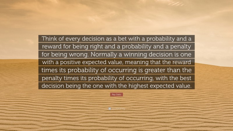 Ray Dalio Quote: “Think of every decision as a bet with a probability and a reward for being right and a probability and a penalty for being wrong. Normally a winning decision is one with a positive expected value, meaning that the reward times its probability of occurring is greater than the penalty times its probability of occurring, with the best decision being the one with the highest expected value.”