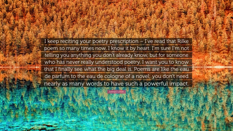 Siobhan Curham Quote: “I keep reciting your poetry prescription – I’ve read that Rilke poem so many times now, I know it by heart. I’m sure I’m not telling you anything you don’t already know, but for someone who has never really understood poetry, I want you to know that I finally see what the big deal is. Poems are like the eau de parfum to the eau de cologne of a novel; you don’t need nearly as many words to have such a powerful impact.”