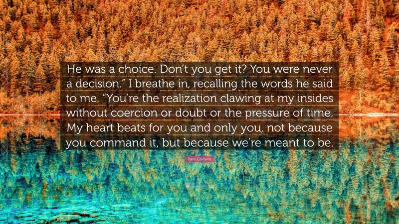 Pam Godwin Quote: “He was a choice. Don’t you get it? You were never a decision.” I breathe in, recalling the words he said to me. “You’re the realization clawing at my insides without coercion or doubt or the pressure of time. My heart beats for you and only you, not because you command it, but because we’re meant to be.”