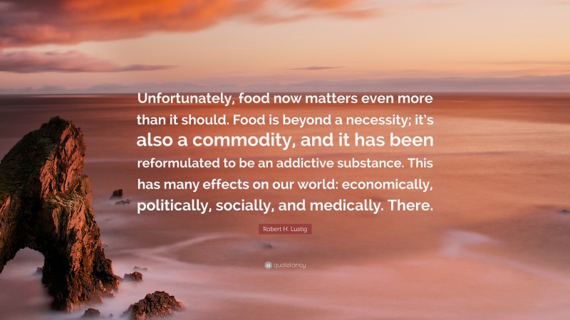 Robert H. Lustig Quote: “Unfortunately, food now matters even more than it should. Food is beyond a necessity; it’s also a commodity, and it has been reformulated to be an addictive substance. This has many effects on our world: economically, politically, socially, and medically. There.”