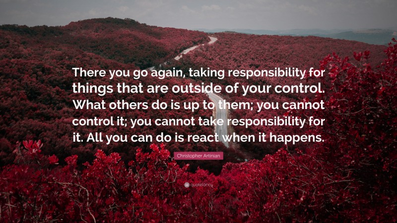 Christopher Artinian Quote: “There you go again, taking responsibility for things that are outside of your control. What others do is up to them; you cannot control it; you cannot take responsibility for it. All you can do is react when it happens.”