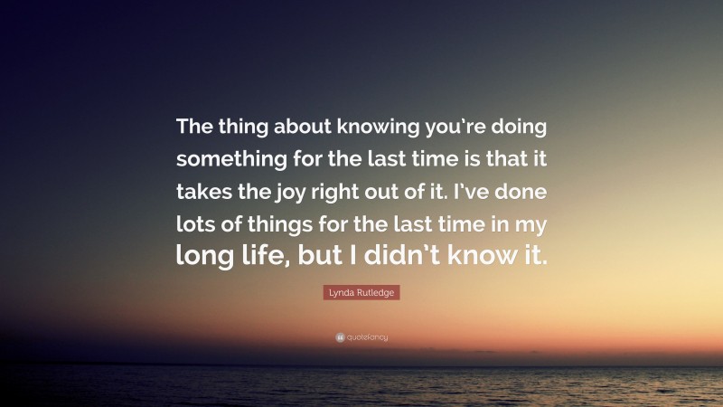 Lynda Rutledge Quote: “The thing about knowing you’re doing something for the last time is that it takes the joy right out of it. I’ve done lots of things for the last time in my long life, but I didn’t know it.”