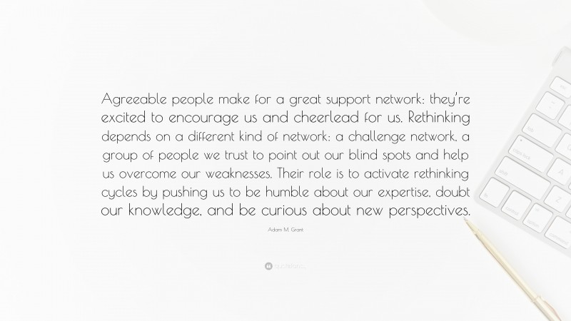 Adam M. Grant Quote: “Agreeable people make for a great support network: they’re excited to encourage us and cheerlead for us. Rethinking depends on a different kind of network: a challenge network, a group of people we trust to point out our blind spots and help us overcome our weaknesses. Their role is to activate rethinking cycles by pushing us to be humble about our expertise, doubt our knowledge, and be curious about new perspectives.”
