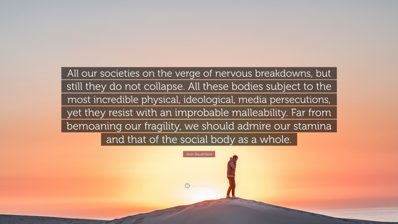 Jean Baudrillard Quote: “All our societies on the verge of nervous breakdowns, but still they do not collapse. All these bodies subject to the most incredible physical, ideological, media persecutions, yet they resist with an improbable malleability. Far from bemoaning our fragility, we should admire our stamina and that of the social body as a whole.”