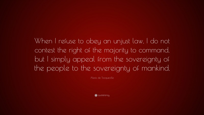 Alexis de Tocqueville Quote: “When I refuse to obey an unjust law, I do not contest the right of the majority to command, but I simply appeal from the sovereignty of the people to the sovereignty of mankind.”