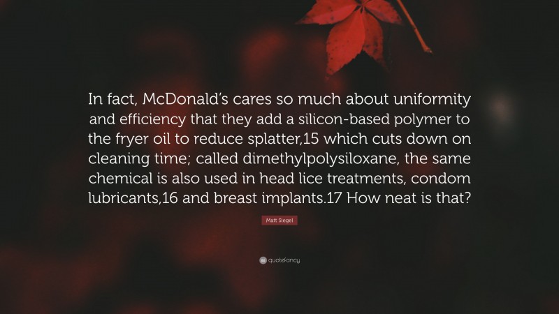 Matt Siegel Quote: “In fact, McDonald’s cares so much about uniformity and efficiency that they add a silicon-based polymer to the fryer oil to reduce splatter,15 which cuts down on cleaning time; called dimethylpolysiloxane, the same chemical is also used in head lice treatments, condom lubricants,16 and breast implants.17 How neat is that?”