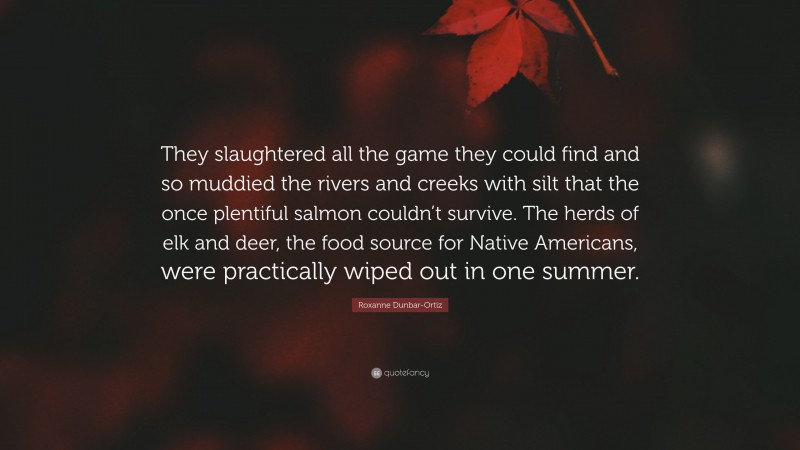 Roxanne Dunbar-Ortiz Quote: “They slaughtered all the game they could find and so muddied the rivers and creeks with silt that the once plentiful salmon couldn’t survive. The herds of elk and deer, the food source for Native Americans, were practically wiped out in one summer.”