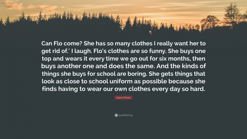 Dawn O'Porter Quote: “Can Flo come? She has so many clothes I really want her to get rid of.′ I laugh. Flo’s clothes are so funny. She buys one top and wears it every time we go out for six months, then buys another one and does the same. And the kinds of things she buys for school are boring. She gets things that look as close to school uniform as possible because she finds having to wear our own clothes every day so hard.”