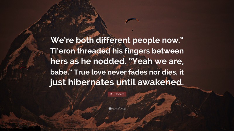 M.K. Eidem Quote: “We’re both different people now.” Ti’eron threaded his fingers between hers as he nodded. “Yeah we are, babe.” True love never fades nor dies, it just hibernates until awakened.”