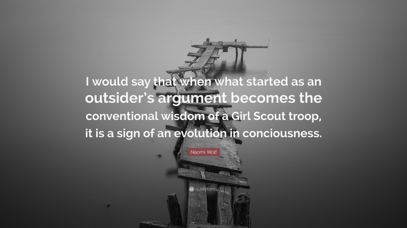 Naomi Wolf Quote: “I would say that when what started as an outsider’s argument becomes the conventional wisdom of a Girl Scout troop, it is a sign of an evolution in conciousness.”