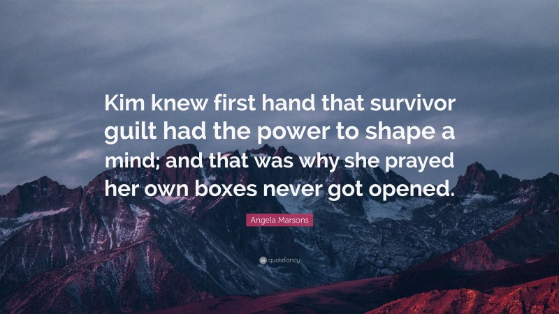 Angela Marsons Quote: “Kim knew first hand that survivor guilt had the power to shape a mind; and that was why she prayed her own boxes never got opened.”