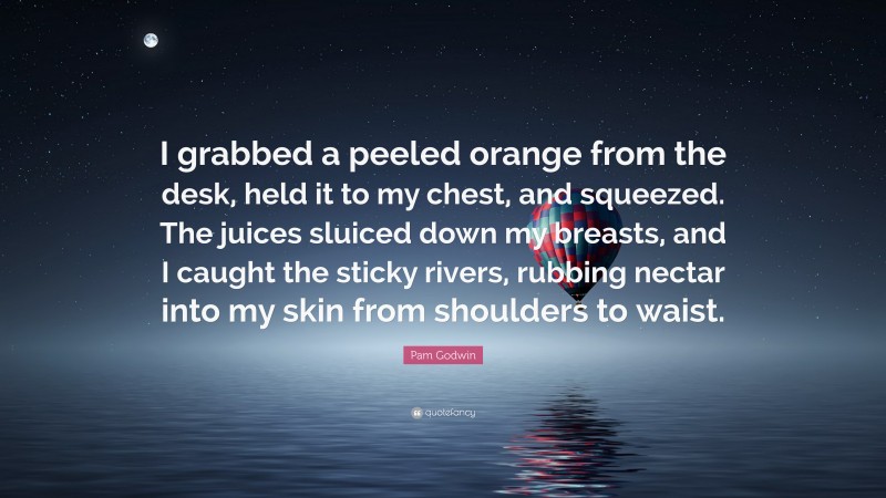 Pam Godwin Quote: “I grabbed a peeled orange from the desk, held it to my chest, and squeezed. The juices sluiced down my breasts, and I caught the sticky rivers, rubbing nectar into my skin from shoulders to waist.”