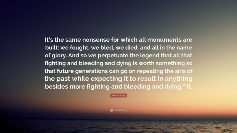 Melissa Grey Quote: “It’s the same nonsense for which all monuments are built: we fought, we bled, we died, and all in the name of glory. And so we perpetuate the legend that all that fighting and bleeding and dying is worth something so that future generations can go on repeating the sins of the past while expecting it to result in anything besides more fighting and bleeding and dying.” It.”